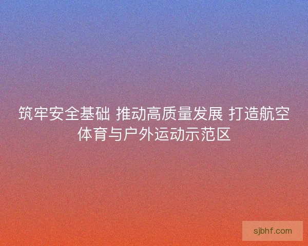 筑牢安全基础 推动高质量发展 打造航空体育与户外运动示范区