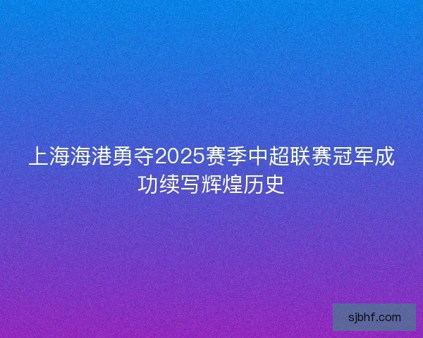 上海海港勇夺2025赛季中超联赛冠军成功续写辉煌历史