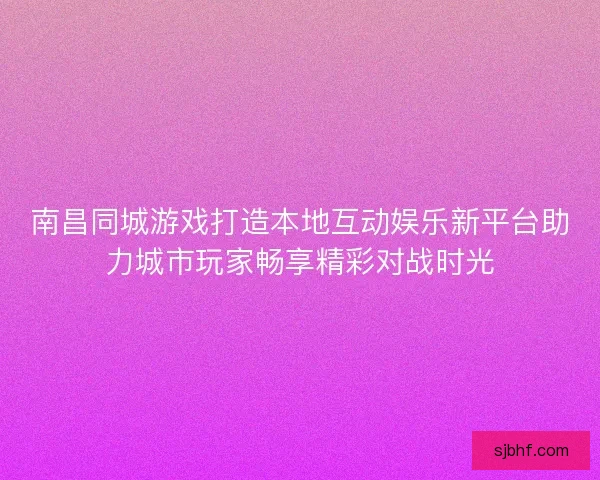 南昌同城游戏打造本地互动娱乐新平台助力城市玩家畅享精彩对战时光